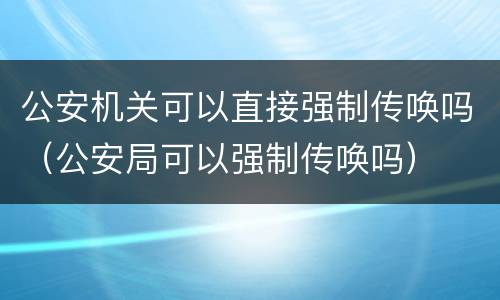 公安机关可以直接强制传唤吗（公安局可以强制传唤吗）