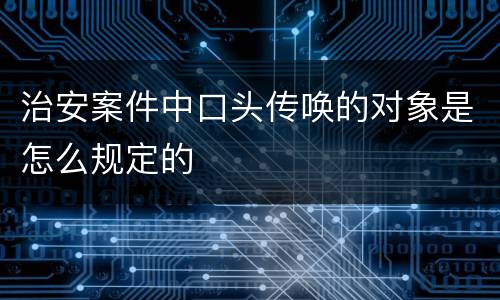 治安案件中口头传唤的对象是怎么规定的