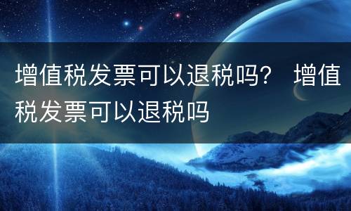 增值税发票可以退税吗？ 增值税发票可以退税吗