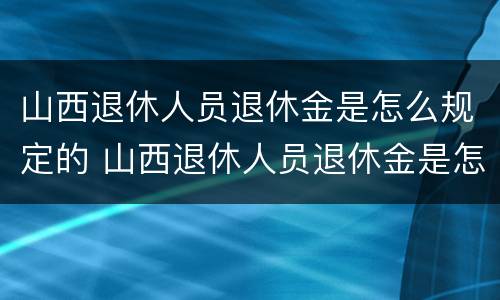 山西退休人员退休金是怎么规定的 山西退休人员退休金是怎么规定的呀