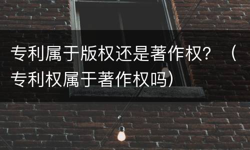 专利属于版权还是著作权？（专利权属于著作权吗）