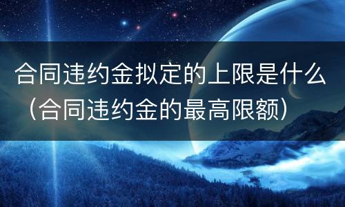 合同违约金拟定的上限是什么（合同违约金的最高限额）