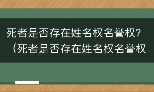 死者是否存在姓名权名誉权？（死者是否存在姓名权名誉权纠纷）