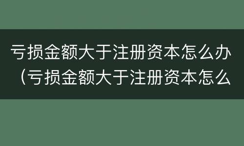 亏损金额大于注册资本怎么办（亏损金额大于注册资本怎么办理）