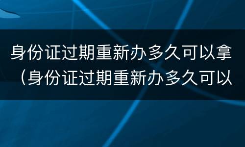 身份证过期重新办多久可以拿（身份证过期重新办多久可以拿到）