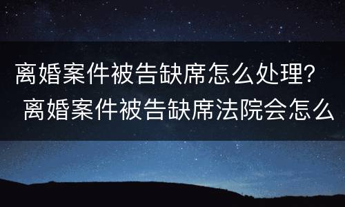 离婚案件被告缺席怎么处理？ 离婚案件被告缺席法院会怎么判