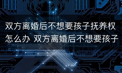 双方离婚后不想要孩子抚养权怎么办 双方离婚后不想要孩子抚养权怎么办手续