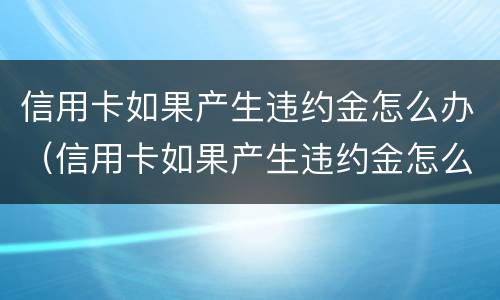 信用卡如果产生违约金怎么办（信用卡如果产生违约金怎么办理）