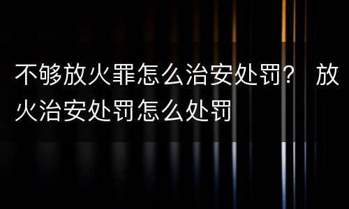不够放火罪怎么治安处罚？ 放火治安处罚怎么处罚
