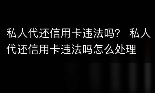 私人代还信用卡违法吗？ 私人代还信用卡违法吗怎么处理