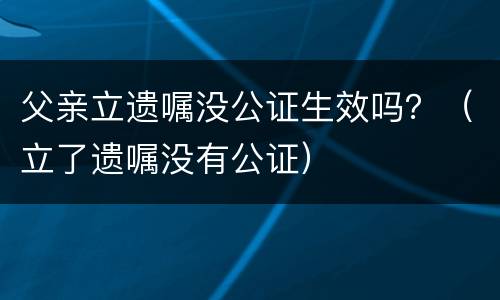 父亲立遗嘱没公证生效吗？（立了遗嘱没有公证）