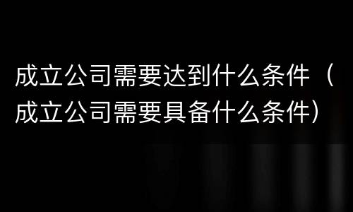 成立公司需要达到什么条件（成立公司需要具备什么条件）