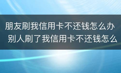 朋友刷我信用卡不还钱怎么办 别人刷了我信用卡不还钱怎么办,报警有用吗