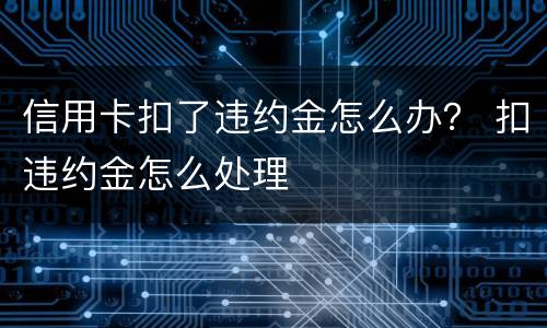 信用卡扣了违约金怎么办？ 扣违约金怎么处理
