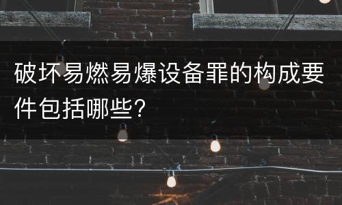 破坏易燃易爆设备罪的构成要件包括哪些?