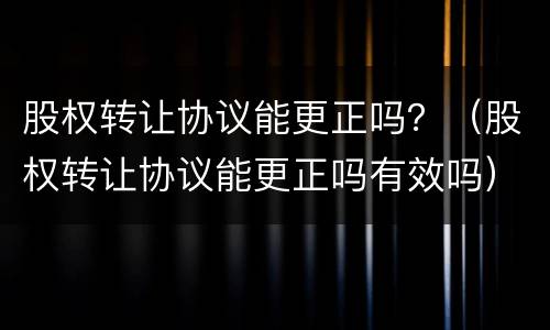 股权转让协议能更正吗？（股权转让协议能更正吗有效吗）