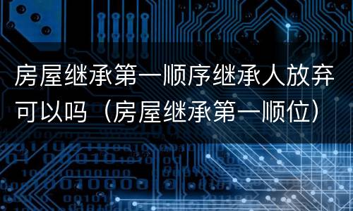 房屋继承第一顺序继承人放弃可以吗（房屋继承第一顺位）