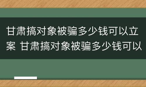 甘肃搞对象被骗多少钱可以立案 甘肃搞对象被骗多少钱可以立案了