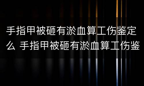 手指甲被砸有淤血算工伤鉴定么 手指甲被砸有淤血算工伤鉴定么还是轻伤