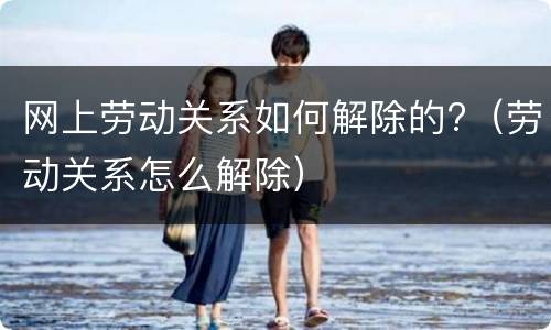网上劳动关系如何解除的?（劳动关系怎么解除）