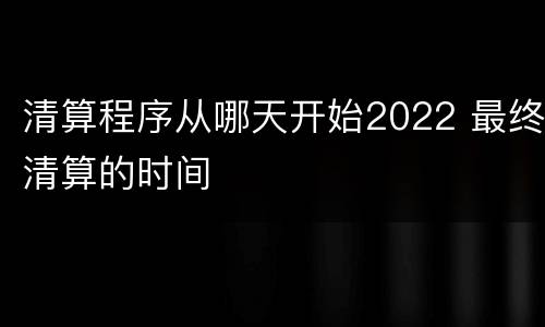 清算程序从哪天开始2022 最终清算的时间