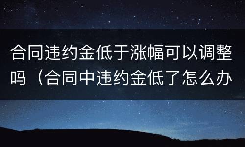 合同违约金低于涨幅可以调整吗（合同中违约金低了怎么办）