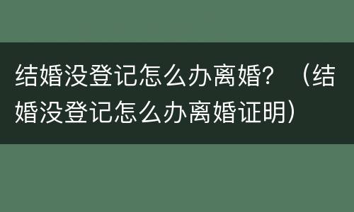 结婚没登记怎么办离婚？（结婚没登记怎么办离婚证明）