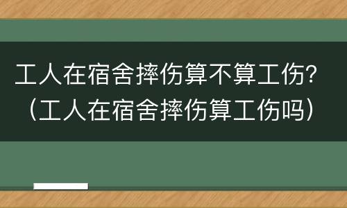 工人在宿舍摔伤算不算工伤？（工人在宿舍摔伤算工伤吗）
