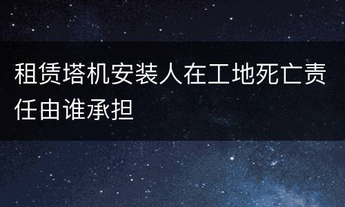 租赁塔机安装人在工地死亡责任由谁承担