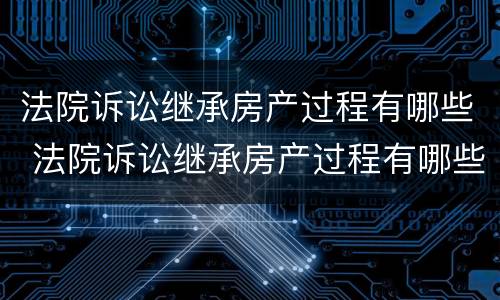 法院诉讼继承房产过程有哪些 法院诉讼继承房产过程有哪些规定