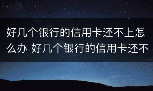 好几个银行的信用卡还不上怎么办 好几个银行的信用卡还不上怎么办呀