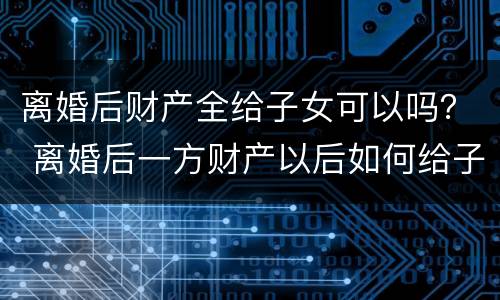 离婚后财产全给子女可以吗？ 离婚后一方财产以后如何给子女