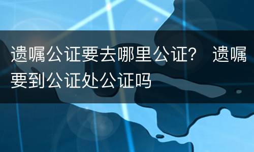 遗嘱公证要去哪里公证？ 遗嘱要到公证处公证吗