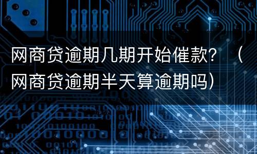 网商贷逾期几期开始催款？（网商贷逾期半天算逾期吗）