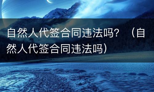 自然人代签合同违法吗？（自然人代签合同违法吗）