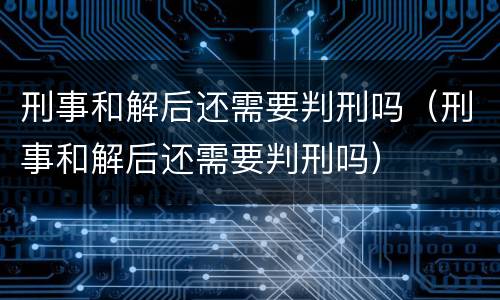 刑事和解后还需要判刑吗（刑事和解后还需要判刑吗）