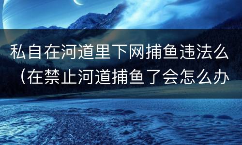 私自在河道里下网捕鱼违法么（在禁止河道捕鱼了会怎么办）