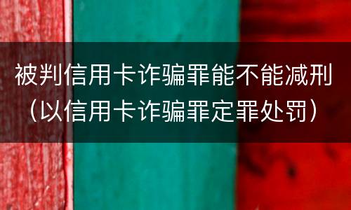 被判信用卡诈骗罪能不能减刑（以信用卡诈骗罪定罪处罚）