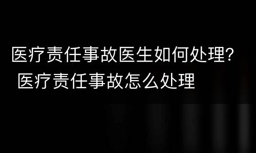 医疗责任事故医生如何处理？ 医疗责任事故怎么处理