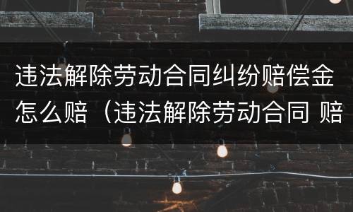 违法解除劳动合同纠纷赔偿金怎么赔（违法解除劳动合同 赔偿标准）