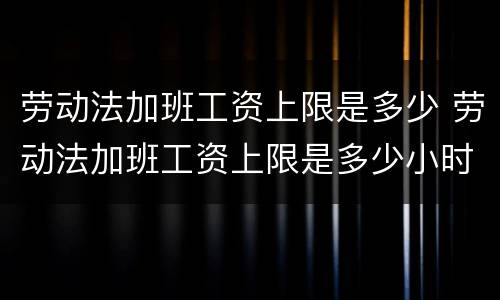 劳动法加班工资上限是多少 劳动法加班工资上限是多少小时