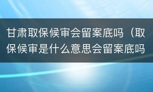 甘肃取保候审会留案底吗（取保候审是什么意思会留案底吗）