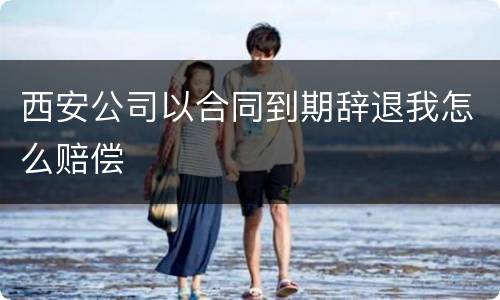 西安公司以合同到期辞退我怎么赔偿