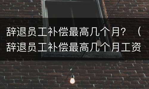 辞退员工补偿最高几个月？（辞退员工补偿最高几个月工资）