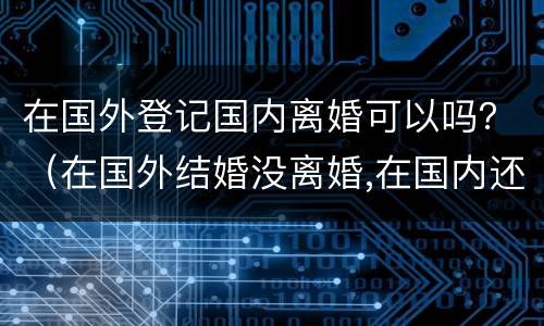 在国外登记国内离婚可以吗？（在国外结婚没离婚,在国内还能登记吗）