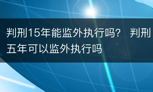 判刑15年能监外执行吗？ 判刑五年可以监外执行吗