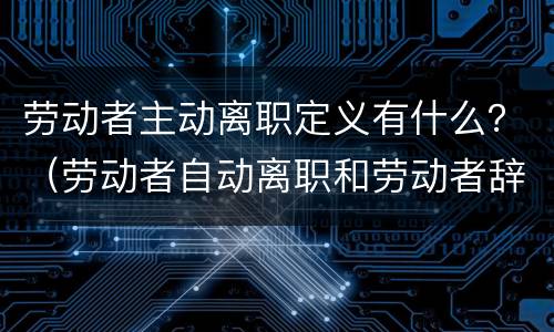 劳动者主动离职定义有什么？（劳动者自动离职和劳动者辞职有什么区别）