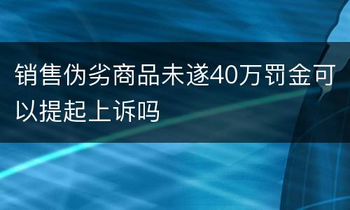 销售伪劣商品未遂40万罚金可以提起上诉吗