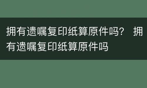 拥有遗嘱复印纸算原件吗？ 拥有遗嘱复印纸算原件吗