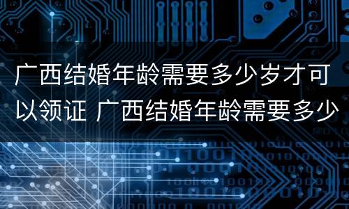 广西结婚年龄需要多少岁才可以领证 广西结婚年龄需要多少岁才可以领证呀